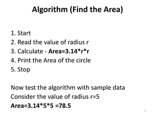 Algorithm (Find the Area)
1. Start
2. Read the value of radius r
3. Calculate - Area=3.14*r*r
4. Print the Area of the circle
5. Stop
Now test the algorithm with sample data
Consider the value of radius r=5
Area=3.14*5*5 =78.5
6
 