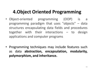4.Object Oriented Programming
• Object-oriented programming (OOP) is a
programming paradigm that uses "objects" – data
structures encapsulating data fields and procedures
together with their interactions – to design
applications and computer programs
• Programming techniques may include features such
as data abstraction, encapsulation, modularity,
polymorphism, and inheritance.
63
 