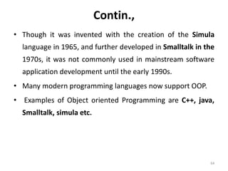 Contin.,
• Though it was invented with the creation of the Simula
language in 1965, and further developed in Smalltalk in the
1970s, it was not commonly used in mainstream software
application development until the early 1990s.
• Many modern programming languages now support OOP.
• Examples of Object oriented Programming are C++, java,
Smalltalk, simula etc.
64
 