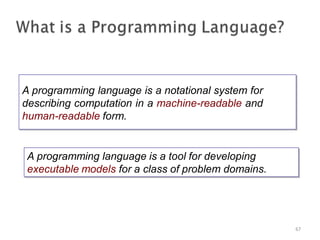A programming language is a notational system for
describing computation in a machine-readable and
human-readable form.
A programming language is a notational system for
describing computation in a machine-readable and
human-readable form.
67
A programming language is a tool for developing
executable models for a class of problem domains.
A programming language is a tool for developing
executable models for a class of problem domains.
 
