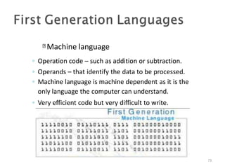 Machine language
73
◦ Operation code – such as addition or subtraction.
◦ Operands – that identify the data to be processed.
◦ Machine language is machine dependent as it is the
only language the computer can understand.
◦ Very efficient code but very difficult to write.
 