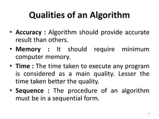 Qualities of an Algorithm
• Accuracy : Algorithm should provide accurate
result than others.
• Memory : It should require minimum
computer memory.
• Time : The time taken to execute any program
is considered as a main quality. Lesser the
time taken better the quality.
• Sequence : The procedure of an algorithm
must be in a sequential form.
8
 