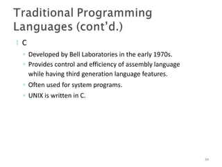  C
◦ Developed by Bell Laboratories in the early 1970s.
◦ Provides control and efficiency of assembly language
while having third generation language features.
◦ Often used for system programs.
◦ UNIX is written in C.
84
 
