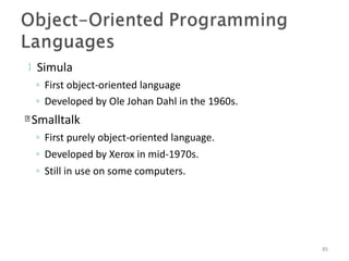  Simula
85
◦ First object-oriented language
◦ Developed by Ole Johan Dahl in the 1960s.
Smalltalk
◦ First purely object-oriented language.
◦ Developed by Xerox in mid-1970s.
◦ Still in use on some computers.
 