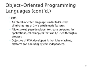  JAVA
87
◦ An object-oriented language similar to C++ that
eliminates lots of C++’s problematic features
◦ Allows a web page developer to create programs for
applications, called applets that can be used through a
browser.
◦ Objective of JAVA developers is that it be machine,
platform and operating system independent.
 