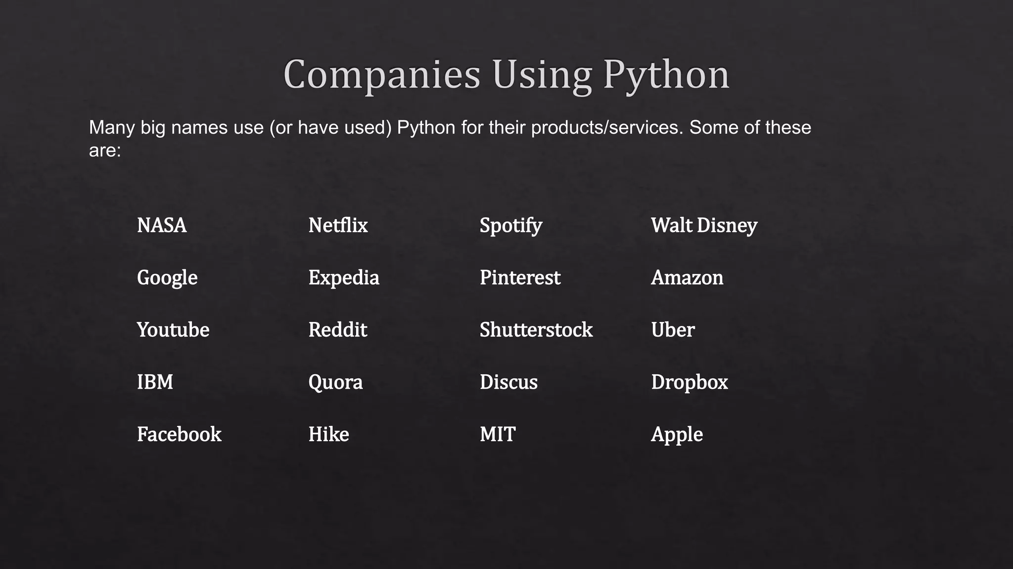 NASA Netflix Spotify Walt Disney Google Expedia Pinterest Amazon Youtube Reddit Shutterstock Uber IBM Quora Discus Dropbox Facebook Hike MIT Apple Many big names use (or have used) Python for their products/services. Some of these are: 