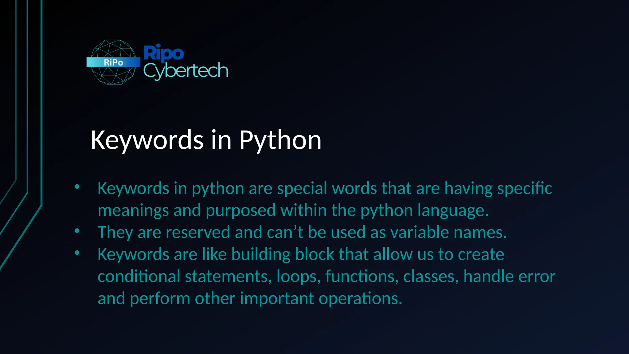 Keywords in Python
• Keywords in python are special words that are having specific
meanings and purposed within the python language.
• They are reserved and can’t be used as variable names.
• Keywords are like building block that allow us to create
conditional statements, loops, functions, classes, handle error
and perform other important operations.
 