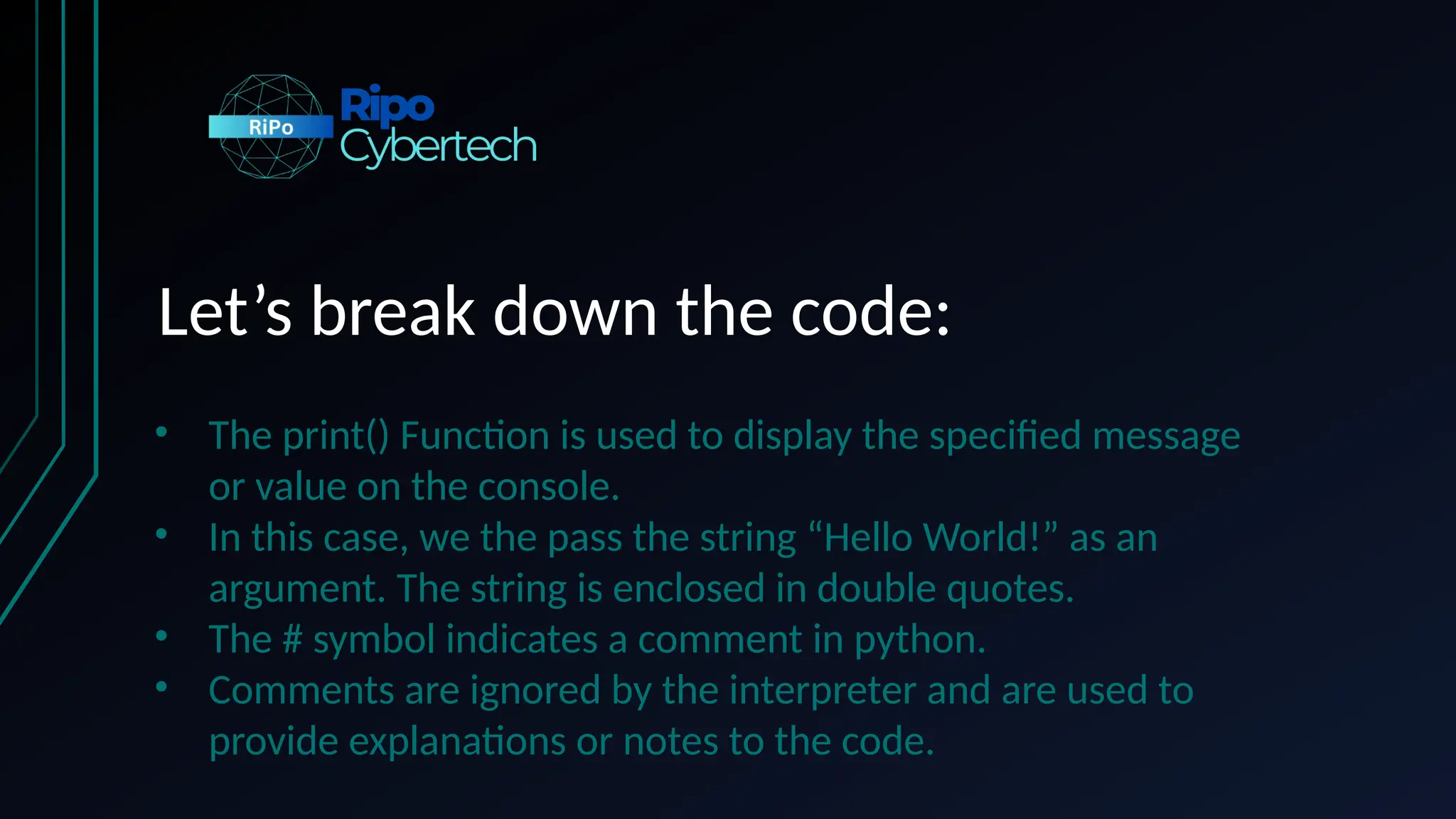 Let’s break down the code:
• The print() Function is used to display the specified message
or value on the console.
• In this case, we the pass the string “Hello World!” as an
argument. The string is enclosed in double quotes.
• The # symbol indicates a comment in python.
• Comments are ignored by the interpreter and are used to
provide explanations or notes to the code.
 