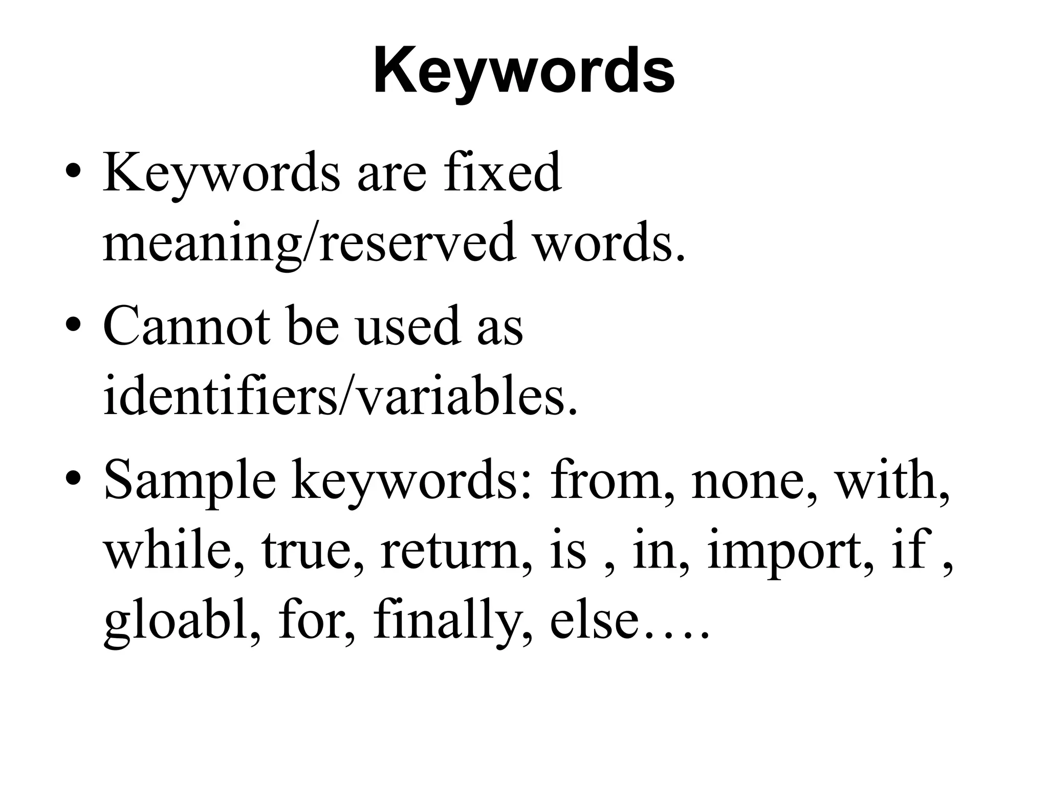 Keywords
• Keywords are fixed
meaning/reserved words.
• Cannot be used as
identifiers/variables.
• Sample keywords: from, none, with,
while, true, return, is , in, import, if ,
gloabl, for, finally, else….
 