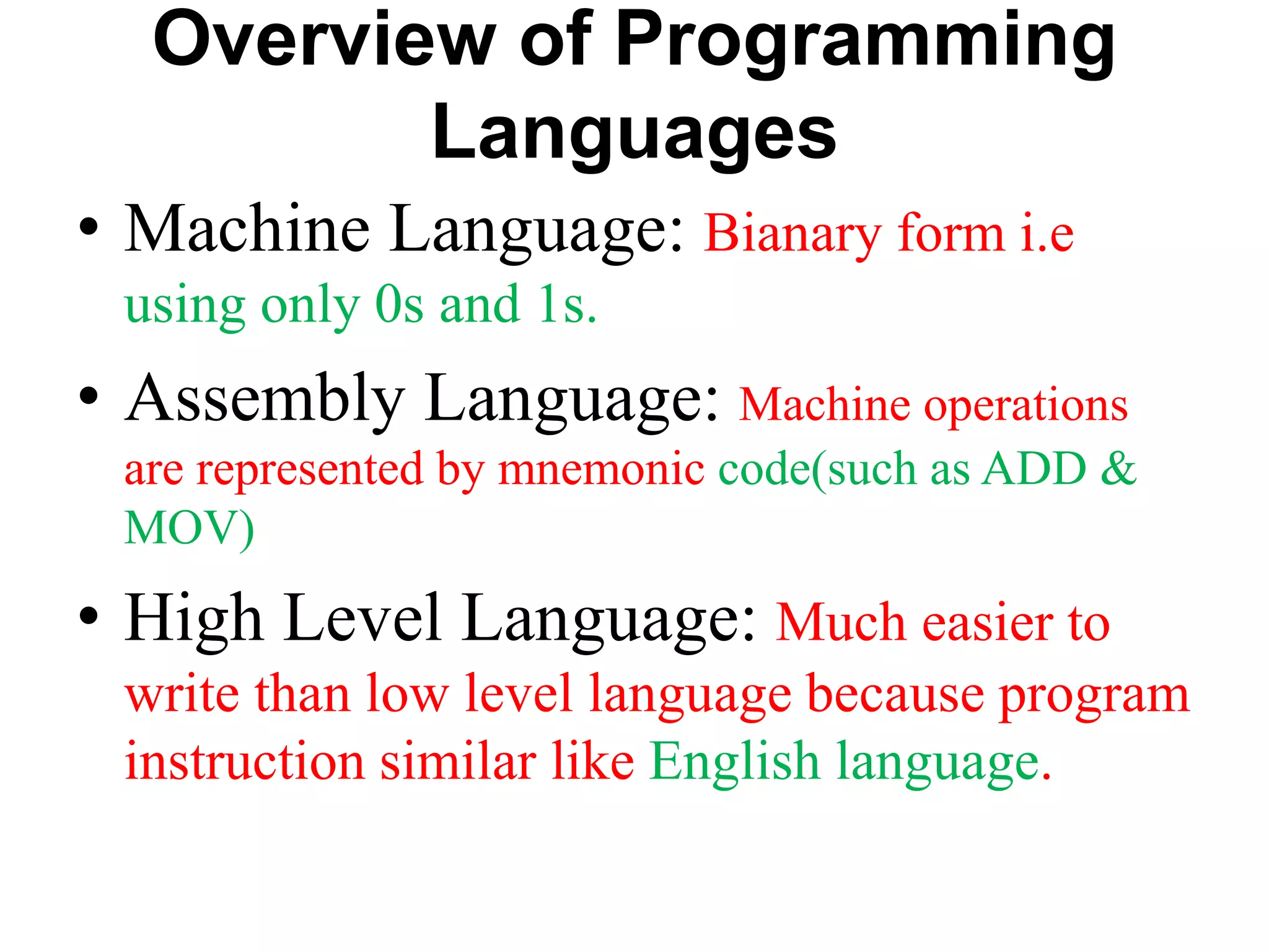 Overview of Programming
Languages
• Machine Language: Bianary form i.e
using only 0s and 1s.
• Assembly Language: Machine operations
are represented by mnemonic code(such as ADD &
MOV)
• High Level Language: Much easier to
write than low level language because program
instruction similar like English language.
 