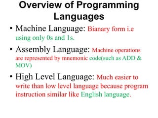 Overview of Programming
Languages
• Machine Language: Bianary form i.e
using only 0s and 1s.
• Assembly Language: Machine operations
are represented by mnemonic code(such as ADD &
MOV)
• High Level Language: Much easier to
write than low level language because program
instruction similar like English language.
 