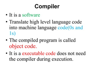 Compiler
• It is a software
• Translate high level language code
into machine language code(0s and
1s)
• The compiled program is called
object code.
• It is a executable code does not need
the compiler during execution.
 