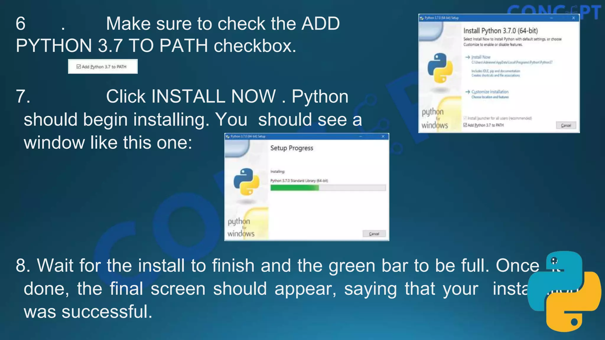 6 . Make sure to check the ADD
PYTHON 3.7 TO PATH checkbox.
7. Click INSTALL NOW . Python
should begin installing. You should see a
window like this one:
8. Wait for the install to ﬁnish and the green bar to be full. Once it is
done, the ﬁnal screen should appear, saying that your installation
was successful.
 