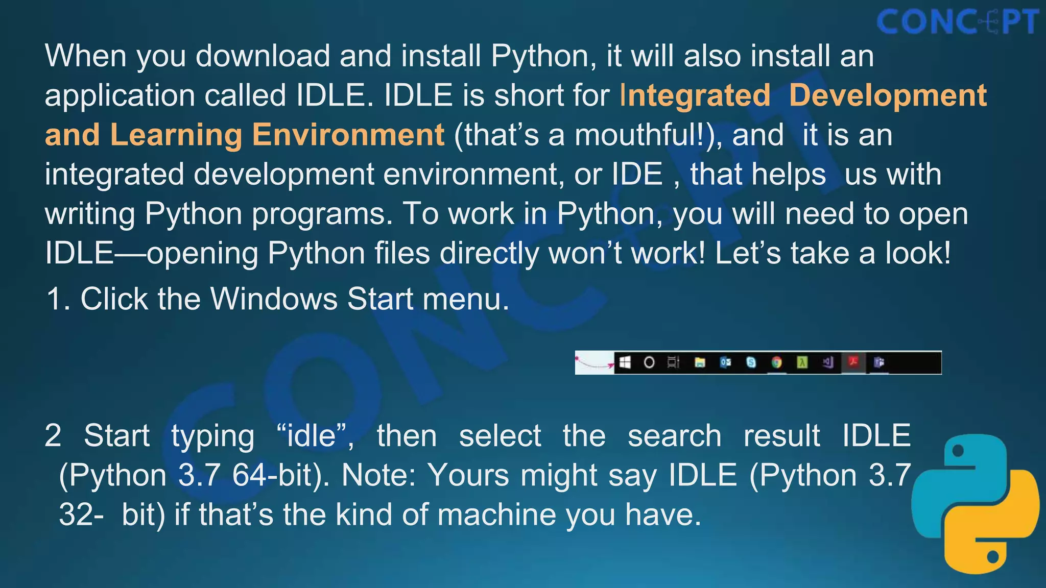 When you download and install Python, it will also install an
application called IDLE. IDLE is short for Integrated Development
and Learning Environment (that’s a mouthful!), and it is an
integrated development environment, or IDE , that helps us with
writing Python programs. To work in Python, you will need to open
IDLE—opening Python ﬁles directly won’t work! Let’s take a look!
1. Click the Windows Start menu.
2 Start typing “idle”, then select the search result IDLE
(Python 3.7 64-bit). Note: Yours might say IDLE (Python 3.7
32- bit) if that’s the kind of machine you have.
 