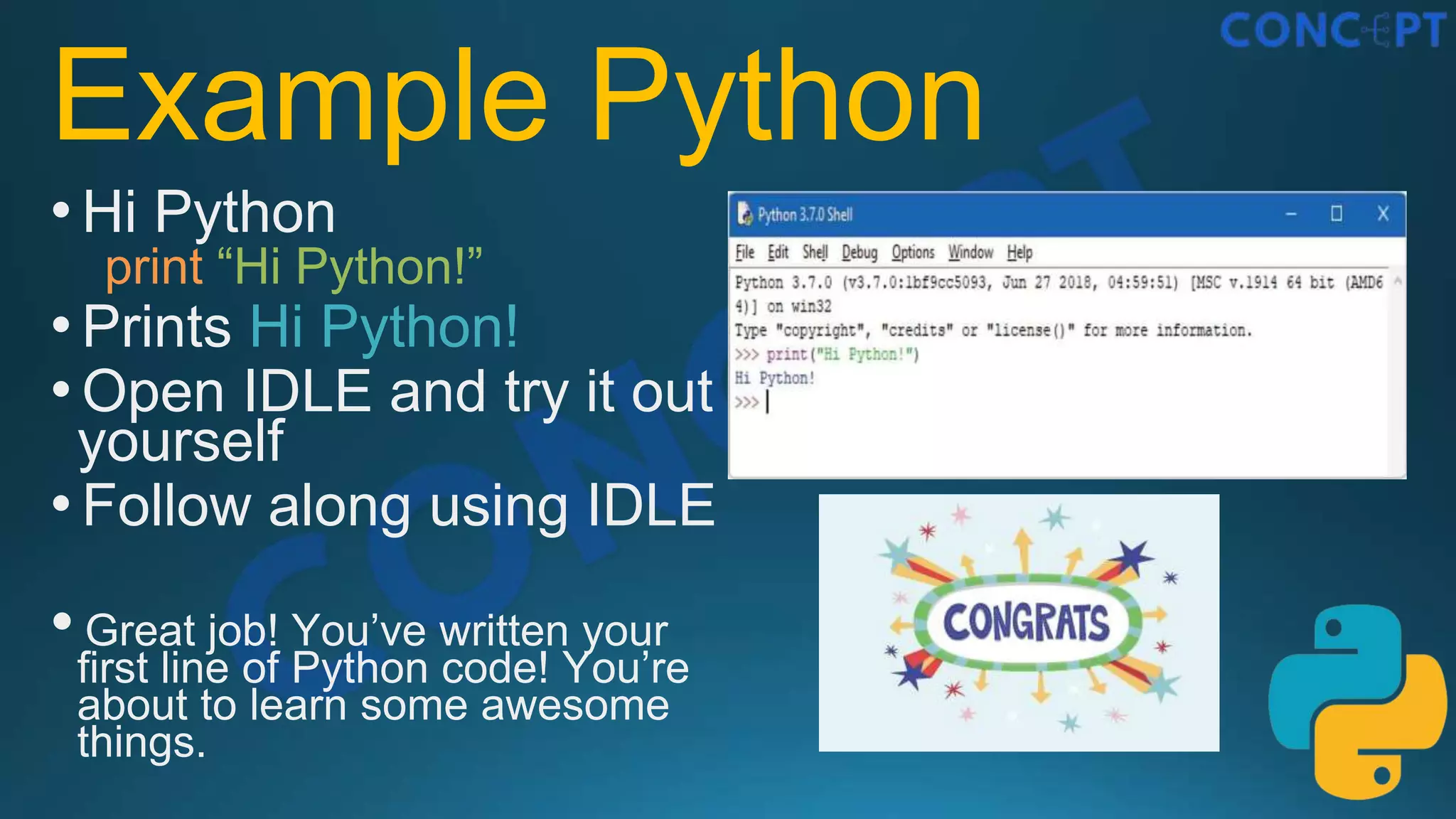 Example Python
•Hi Python
print “Hi Python!”
•Prints Hi Python!
•Open IDLE and try it out
yourself
•Follow along using IDLE
• Great job! You’ve written your
ﬁrst line of Python code! You’re
about to learn some awesome
things.
 