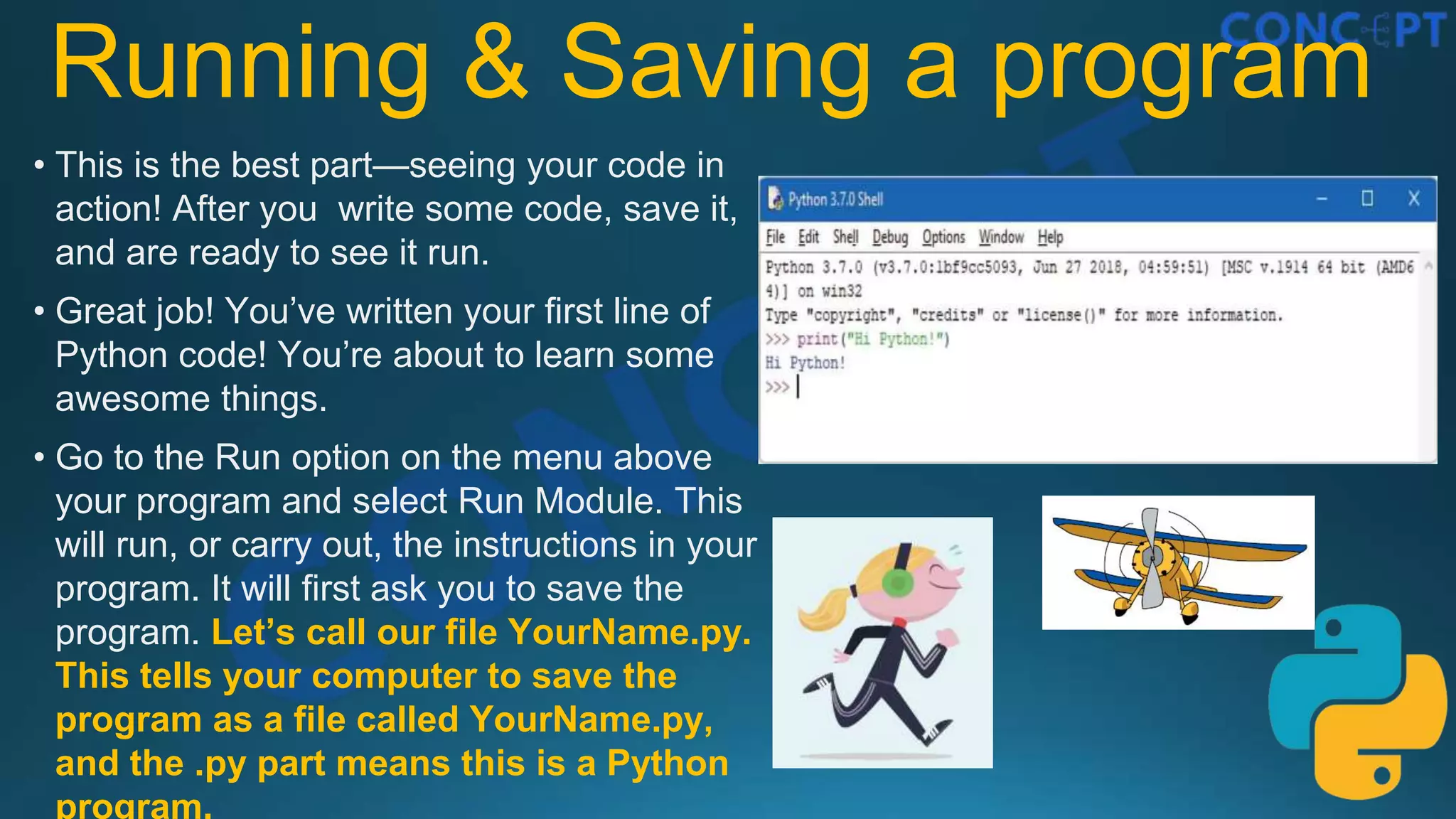 Running & Saving a program
• This is the best part—seeing your code in
action! After you write some code, save it,
and are ready to see it run.
• Great job! You’ve written your ﬁrst line of
Python code! You’re about to learn some
awesome things.
• Go to the Run option on the menu above
your program and select Run Module. This
will run, or carry out, the instructions in your
program. It will first ask you to save the
program. Let’s call our file YourName.py.
This tells your computer to save the
program as a file called YourName.py,
and the .py part means this is a Python
program.
 