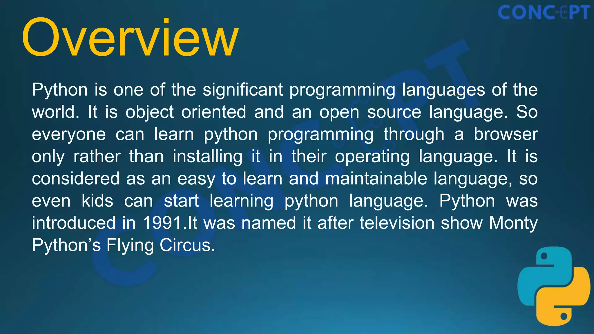 Overview
Python is one of the significant programming languages of the
world. It is object oriented and an open source language. So
everyone can learn python programming through a browser
only rather than installing it in their operating language. It is
considered as an easy to learn and maintainable language, so
even kids can start learning python language. Python was
introduced in 1991.It was named it after television show Monty
Python’s Flying Circus.
 