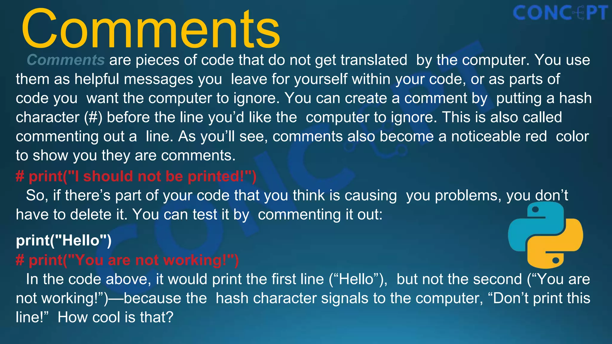 Comments
Comments are pieces of code that do not get translated by the computer. You use
them as helpful messages you leave for yourself within your code, or as parts of
code you want the computer to ignore. You can create a comment by putting a hash
character (#) before the line you’d like the computer to ignore. This is also called
commenting out a line. As you’ll see, comments also become a noticeable red color
to show you they are comments.
# print("I should not be printed!")
So, if there’s part of your code that you think is causing you problems, you don’t
have to delete it. You can test it by commenting it out:
print("Hello")
# print("You are not working!")
In the code above, it would print the ﬁrst line (“Hello”), but not the second (“You are
not working!”)—because the hash character signals to the computer, “Don’t print this
line!” How cool is that?
 