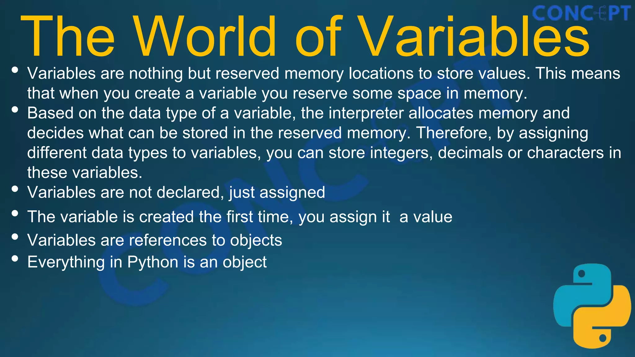 The World of Variables
• Variables are nothing but reserved memory locations to store values. This means
that when you create a variable you reserve some space in memory.
• Based on the data type of a variable, the interpreter allocates memory and
decides what can be stored in the reserved memory. Therefore, by assigning
different data types to variables, you can store integers, decimals or characters in
these variables.
• Variables are not declared, just assigned
• The variable is created the first time, you assign it a value
• Variables are references to objects
• Everything in Python is an object
 
