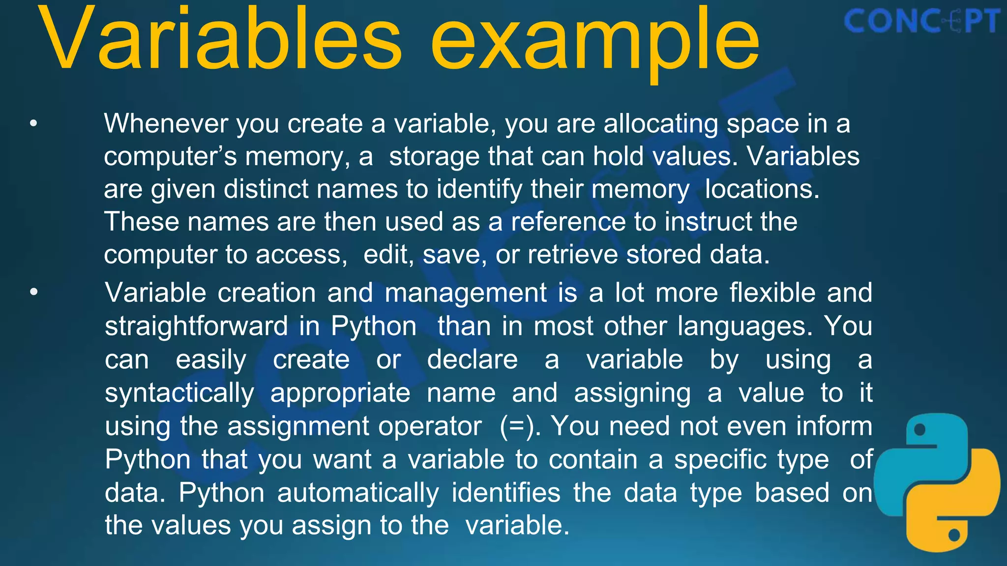 Variables example
• Whenever you create a variable, you are allocating space in a
computer’s memory, a storage that can hold values. Variables
are given distinct names to identify their memory locations.
These names are then used as a reference to instruct the
computer to access, edit, save, or retrieve stored data.
• Variable creation and management is a lot more flexible and
straightforward in Python than in most other languages. You
can easily create or declare a variable by using a
syntactically appropriate name and assigning a value to it
using the assignment operator (=). You need not even inform
Python that you want a variable to contain a specific type of
data. Python automatically identifies the data type based on
the values you assign to the variable.
 