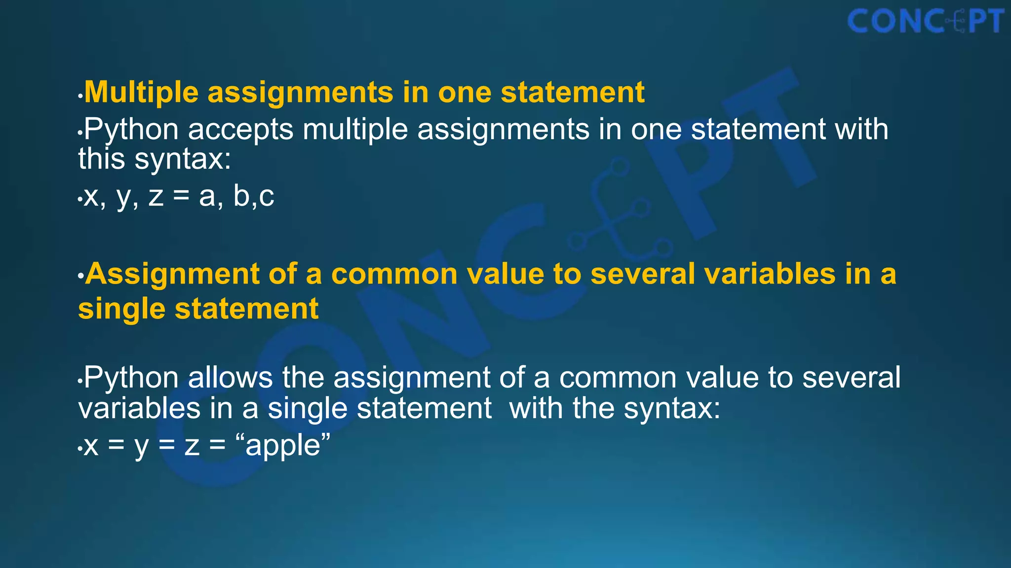 •Multiple assignments in one statement
•Python accepts multiple assignments in one statement with
this syntax:
•x, y, z = a, b,c
•Assignment of a common value to several variables in a
single statement
•Python allows the assignment of a common value to several
variables in a single statement with the syntax:
•x = y = z = “apple”
 