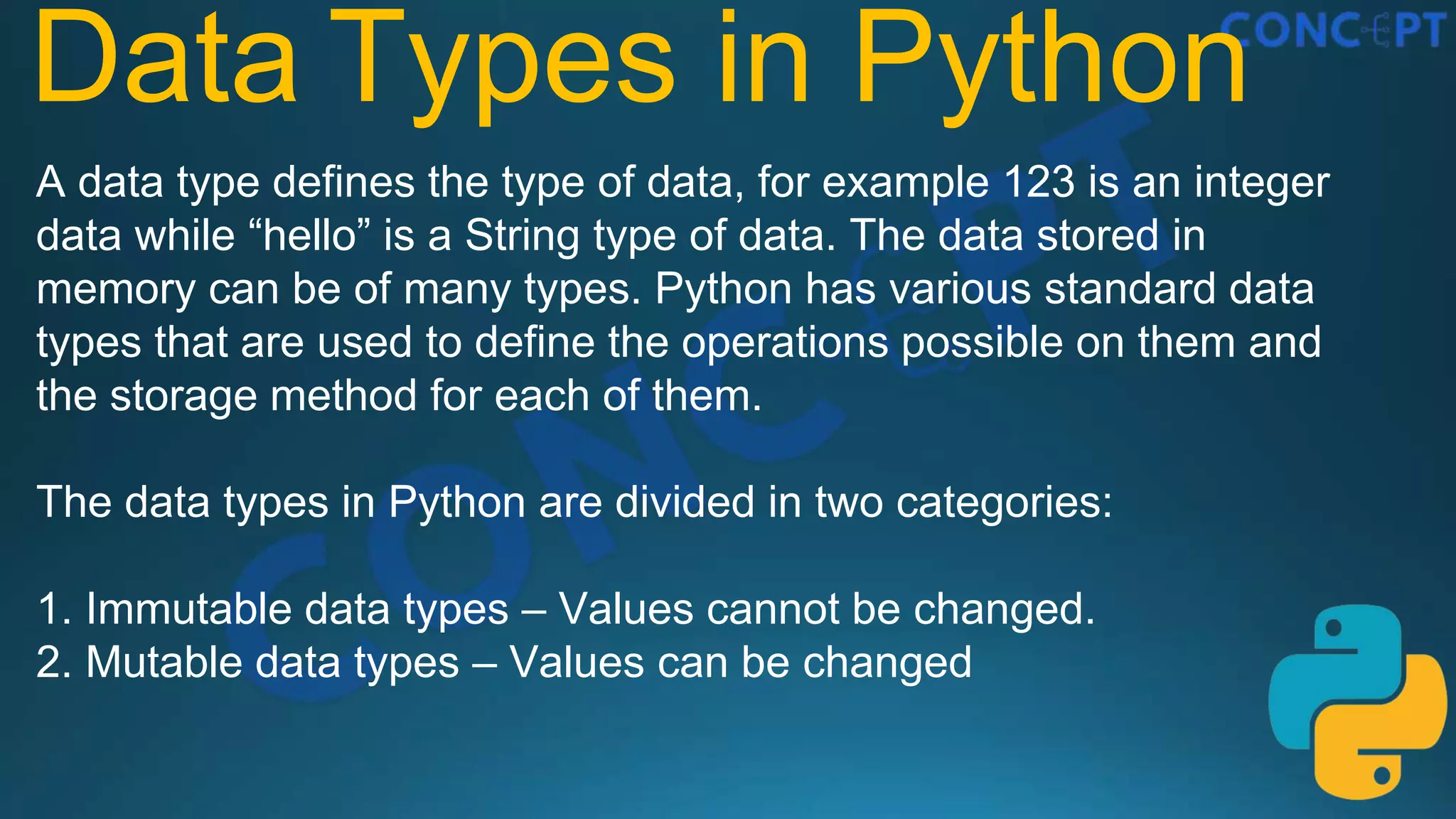 Data Types in Python
A data type defines the type of data, for example 123 is an integer
data while “hello” is a String type of data. The data stored in
memory can be of many types. Python has various standard data
types that are used to define the operations possible on them and
the storage method for each of them.
The data types in Python are divided in two categories:
1. Immutable data types – Values cannot be changed.
2. Mutable data types – Values can be changed
 
