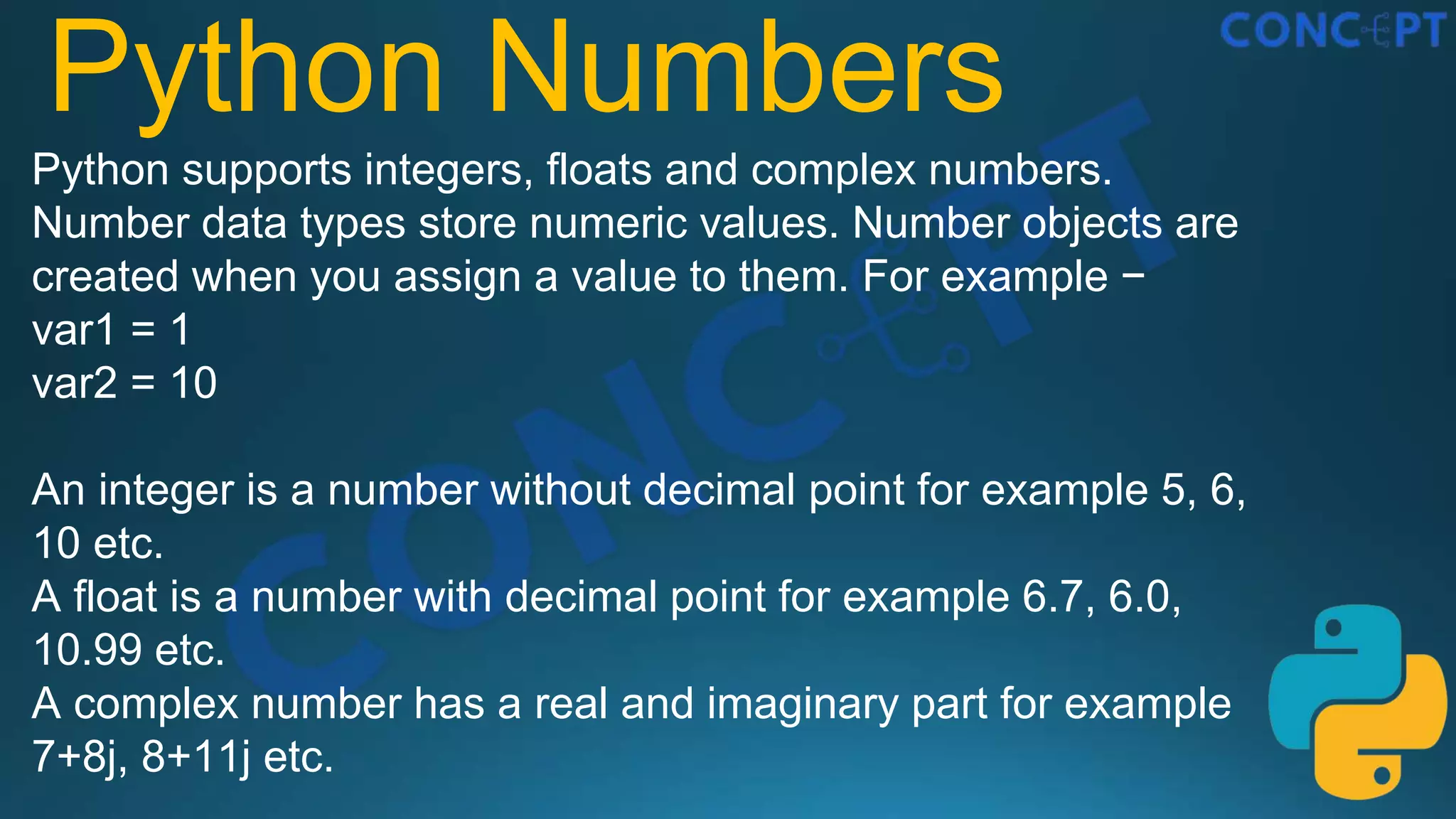 Python Numbers
Python supports integers, floats and complex numbers.
Number data types store numeric values. Number objects are
created when you assign a value to them. For example −
var1 = 1
var2 = 10
An integer is a number without decimal point for example 5, 6,
10 etc.
A float is a number with decimal point for example 6.7, 6.0,
10.99 etc.
A complex number has a real and imaginary part for example
7+8j, 8+11j etc.
 
