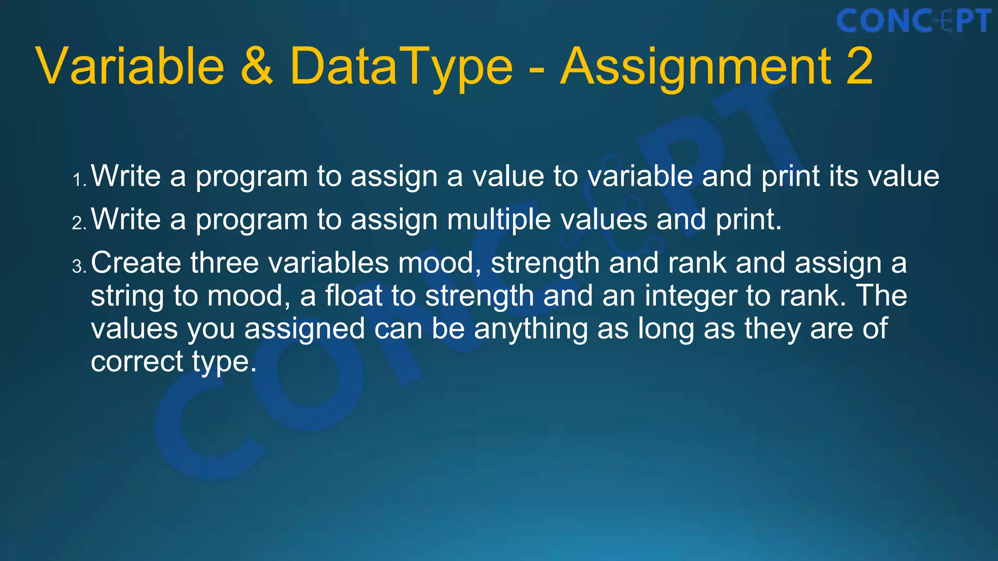 Variable & DataType - Assignment 2
1. Write a program to assign a value to variable and print its value
2. Write a program to assign multiple values and print.
3. Create three variables mood, strength and rank and assign a
string to mood, a float to strength and an integer to rank. The
values you assigned can be anything as long as they are of
correct type.
 