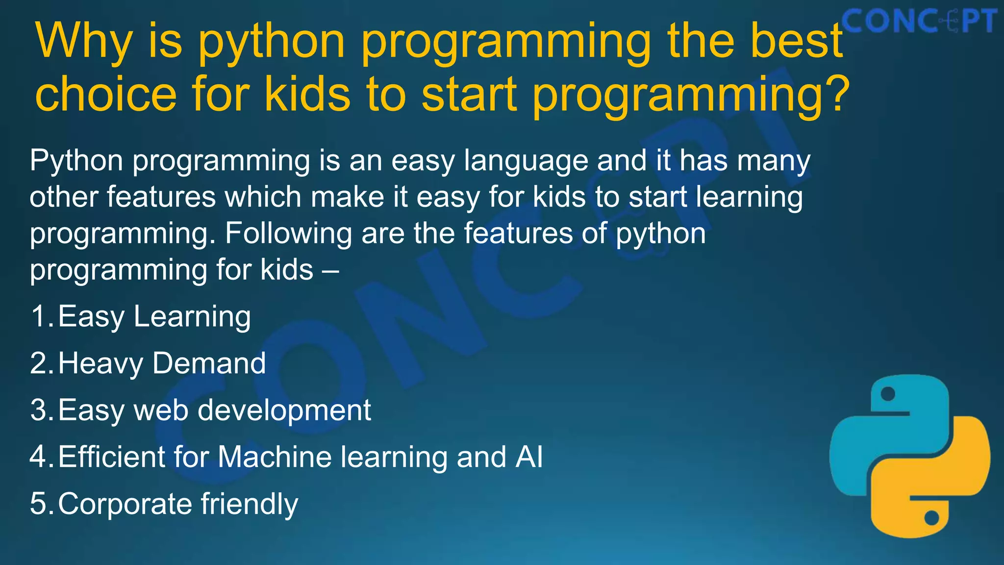 Why is python programming the best
choice for kids to start programming?
Python programming is an easy language and it has many
other features which make it easy for kids to start learning
programming. Following are the features of python
programming for kids –
1.Easy Learning
2.Heavy Demand
3.Easy web development
4.Efficient for Machine learning and AI
5.Corporate friendly
 