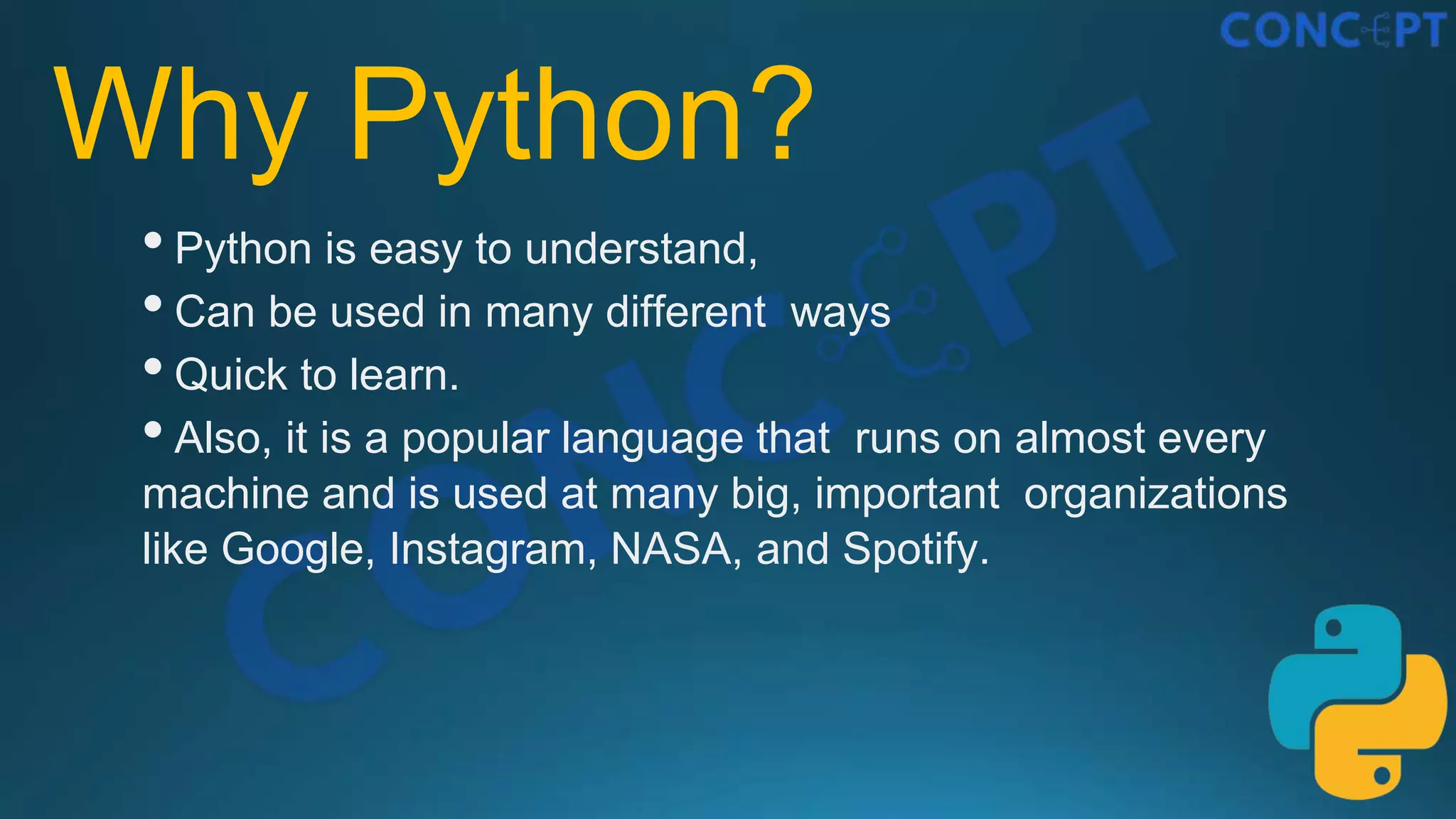 Why Python?
•Python is easy to understand,
•Can be used in many different ways
•Quick to learn.
•Also, it is a popular language that runs on almost every
machine and is used at many big, important organizations
like Google, Instagram, NASA, and Spotify.
 