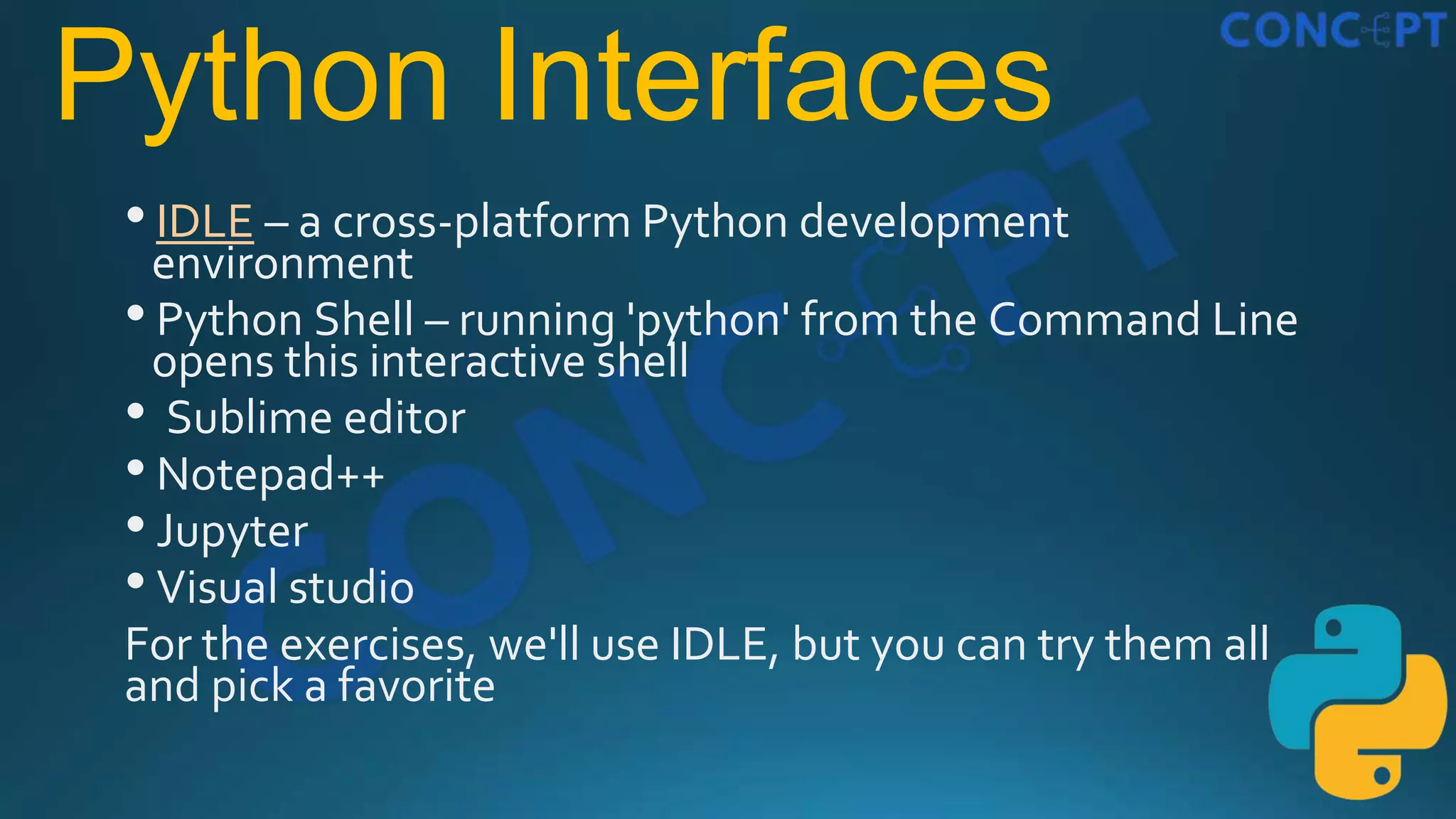 Python Interfaces
•IDLE – a cross-platform Python development
environment
•Python Shell – running 'python' from the Command Line
opens this interactive shell
• Sublime editor
•Notepad++
•Jupyter
•Visual studio
For the exercises, we'll use IDLE, but you can try them all
and pick a favorite
 