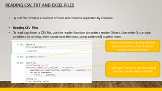READING CSV, TXT AND EXCEL FILES
• A CSV file contains a number of rows and columns separated by commas.
•
•
Reading CSV Files
To read data from a CSV file, use the reader function to create a reader Object. Use writer() to create
an object for writing, then iterate over the rows, using writerow() to print them.
os.getcwd() helps in getting working
directory, while os.chdir is used to
change working directory
“with open” keyword and csv.reader()
function can be used to read file
 