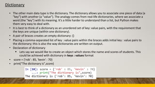 Dictionary
• The other main data type is the dictionary. The dictionary allows you to associate one piece of data (a
"key") with another (a "value"). The analogy comes from real-life dictionaries, where we associate a
word (the "key") with its meaning. It's a little harder to understand than a list, but Python makes
them very easy to deal with.
It is best to think of a dictionary as an unordered set of key: value pairs, with the requirement that
the keys are unique (within one dictionary).
A pair of braces creates an empty dictionary: {}
Placing a comma-separated list of key : value pairs within the braces adds initial key : value pairs to
the dictionary; this is also the way dictionaries are written on output.
Declaration of dictionary
•
•
•
•
 Lets say we would like to create an object which stores the name and scores of students. This
could be achieved with dictionary in keys : values format
•
•
score = {'rob' : 85, 'kevin' : 70}
print("The dictionary is",score)
 