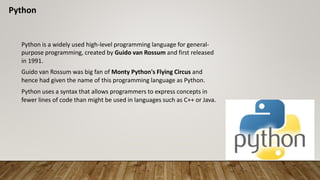 Python
Python is a widely used high-level programming language for general-
purpose programming, created by Guido van Rossum and first released
in 1991.
Guido van Rossum was big fan of Monty Python's Flying Circus and
hence had given the name of this programming language as Python.
Python uses a syntax that allows programmers to express concepts in
fewer lines of code than might be used in languages such as C++ or Java.
 
