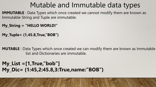 Mutable and Immutable data types
IMMUTABLE : Data Types which once created we cannot modify them are known as
Immutable String and Tuple are immutable.
My_String = “HELLO WORLD!”
My_Tuple= (1,45.8,True,”BOB”)
MUTABLE : Data Types which once created we can modify them are known as Immutable
list and Dictionaries are immutable.
My_List =[1,True,”bob”]
My_Dic= {1:45,2:45.8,3:True,name:”BOB”}
 