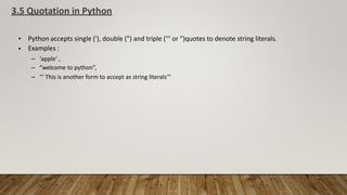 3.5 Quotation in Python
•
•
Python accepts single ('), double (") and triple (''' or ")quotes to denote string literals.
Examples :
–
–
–
‘apple‘ ,
“welcome to python”,
''' This is another form to accept as string literals'''
 