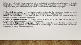 Python is a high-level, interpreted, interactive and object-oriented scripting language. Python is
designed to be highly readable. It uses English keywords frequently where as other languages
use punctuation, and it has fewer syntactical constructions than other languages.
•Python is Interpreted − Python is processed at runtime by the interpreter. You do not need
to compile your program before executing it. This is similar to PERL and PHP.
•Python is Interactive − You can actually sit at a Python prompt and interact with the
interpreter directly to write your programs.
•Python is Object-Oriented − Python supports Object-Oriented style or technique of
programming that encapsulates code within objects.
•Python is a Beginner's Language − Python is a great language for the beginner-level
programmers and supports the development of a wide range of applications from simple text
processing to WWW browsers to games.
 