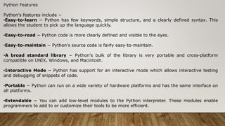 Python Features
Python's features include −
•Easy-to-learn − Python has few keywords, simple structure, and a clearly defined syntax. This
allows the student to pick up the language quickly.
•Easy-to-read − Python code is more clearly defined and visible to the eyes.
•Easy-to-maintain − Python's source code is fairly easy-to-maintain.
•A broad standard library − Python's bulk of the library is very portable and cross-platform
compatible on UNIX, Windows, and Macintosh.
•Interactive Mode − Python has support for an interactive mode which allows interactive testing
and debugging of snippets of code.
•Portable − Python can run on a wide variety of hardware platforms and has the same interface on
all platforms.
•Extendable − You can add low-level modules to the Python interpreter. These modules enable
programmers to add to or customize their tools to be more efficient.
 