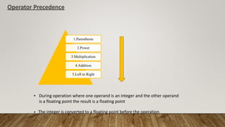 Operator Precedence
1.Parenthesis
2.Power
3.Multiplication
4.Addition
5.Left to Right
• During operation where one operand is an integer and the other operand
is a floating point the result is a floating point
• The integer is converted to a floating point before the operation.
 