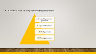 • In functions there are four parameters they are as follows
1.RequiredArguments or
positional
2 .Keyword Parameters
3. Default parameters
4. Collecting parameters
 