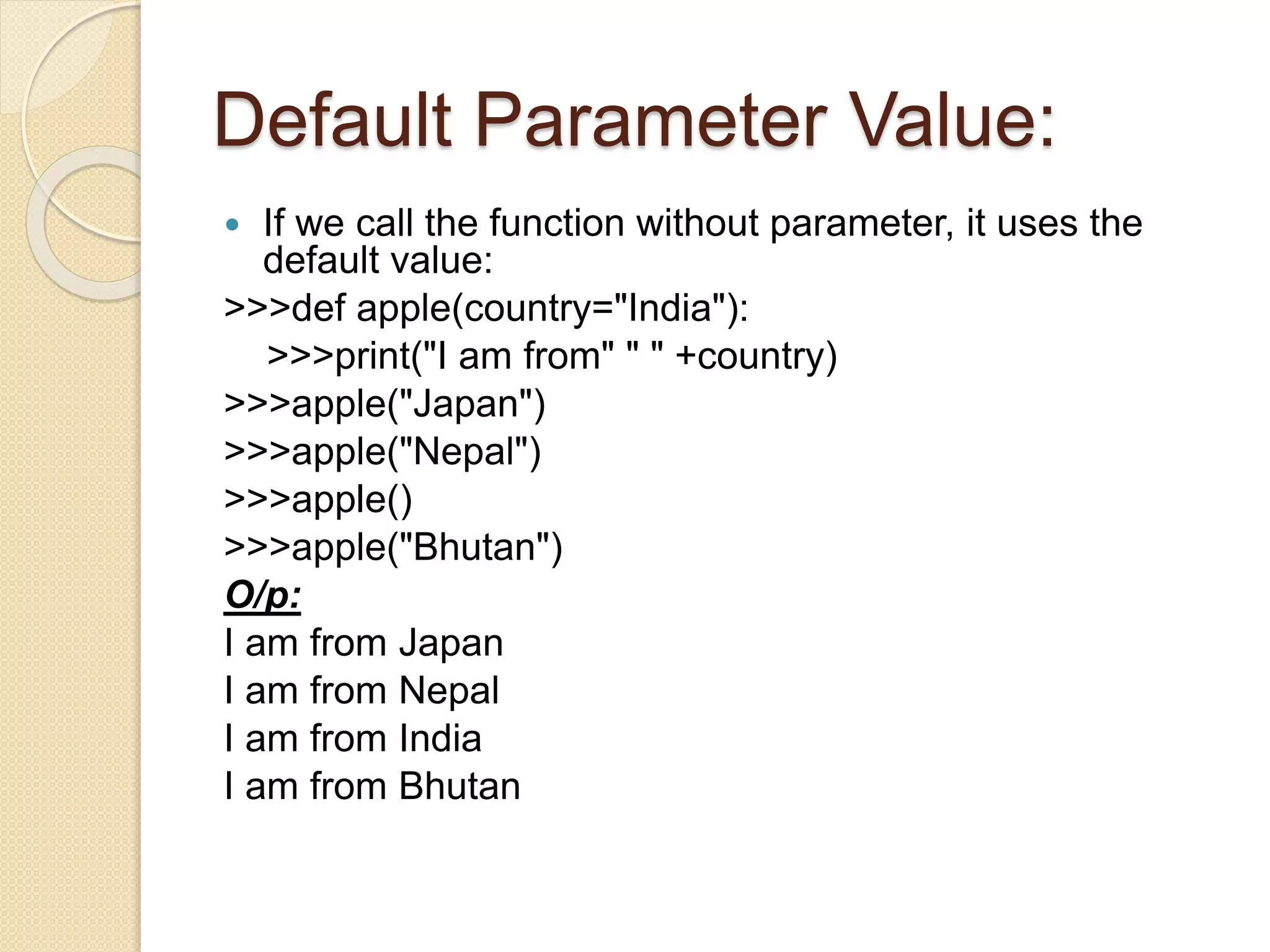 Default Parameter Value:
 If we call the function without parameter, it uses the
default value:
>>>def apple(country="India"):
>>>print("I am from" " " +country)
>>>apple("Japan")
>>>apple("Nepal")
>>>apple()
>>>apple("Bhutan")
O/p:
I am from Japan
I am from Nepal
I am from India
I am from Bhutan
 