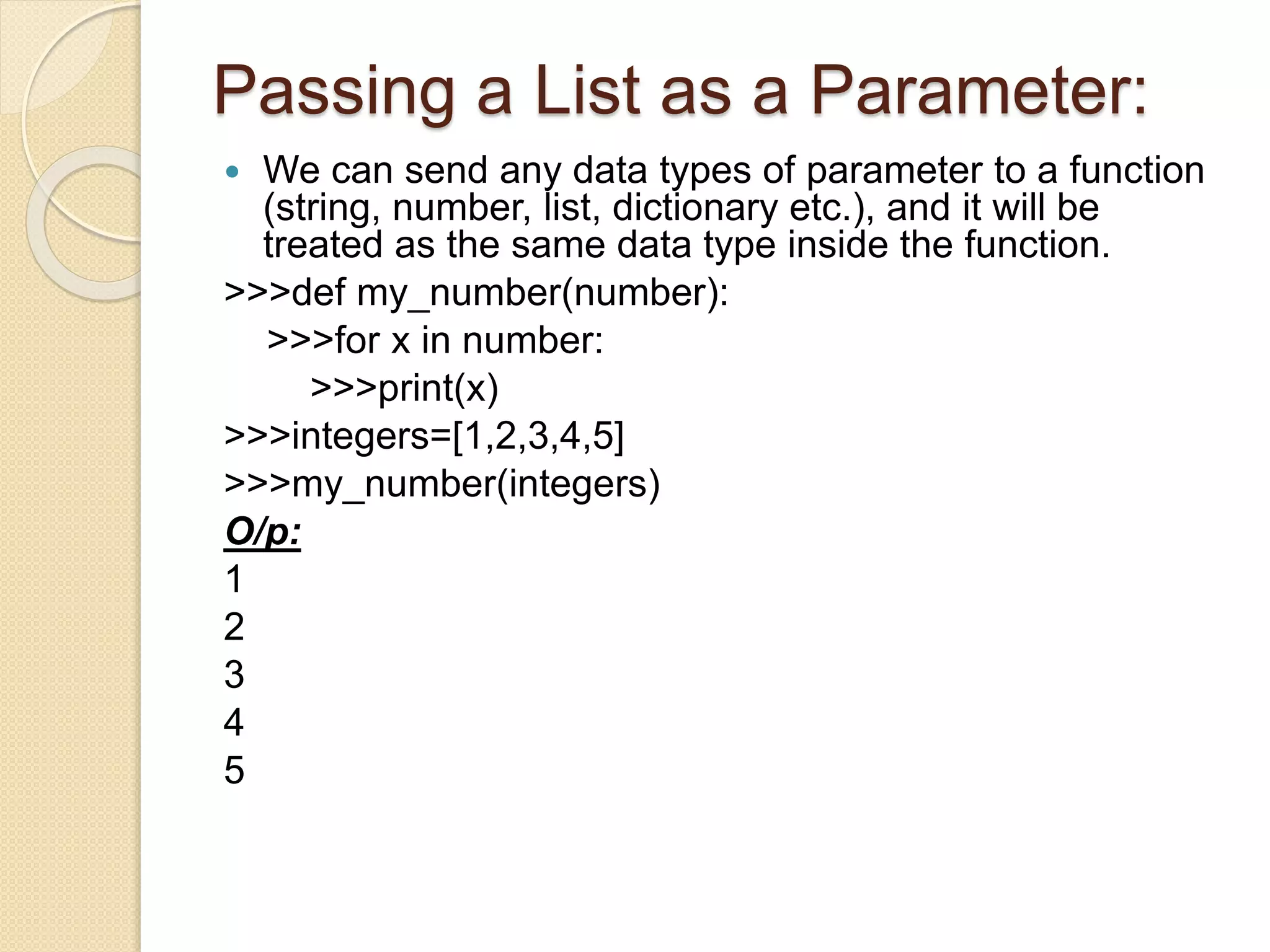 Passing a List as a Parameter:
 We can send any data types of parameter to a function
(string, number, list, dictionary etc.), and it will be
treated as the same data type inside the function.
>>>def my_number(number):
>>>for x in number:
>>>print(x)
>>>integers=[1,2,3,4,5]
>>>my_number(integers)
O/p:
1
2
3
4
5
 