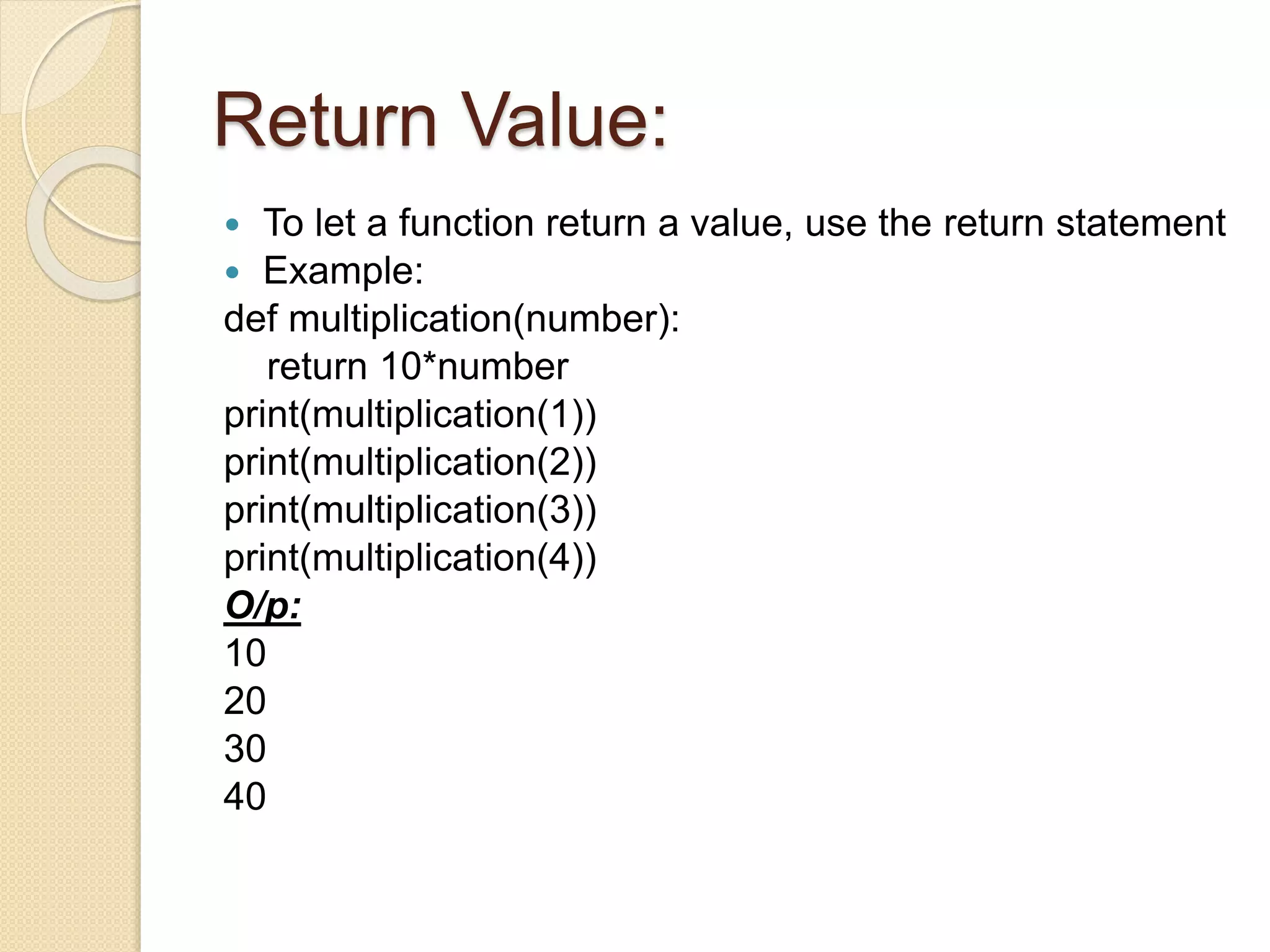 Return Value:
 To let a function return a value, use the return statement
 Example:
def multiplication(number):
return 10*number
print(multiplication(1))
print(multiplication(2))
print(multiplication(3))
print(multiplication(4))
O/p:
10
20
30
40
 