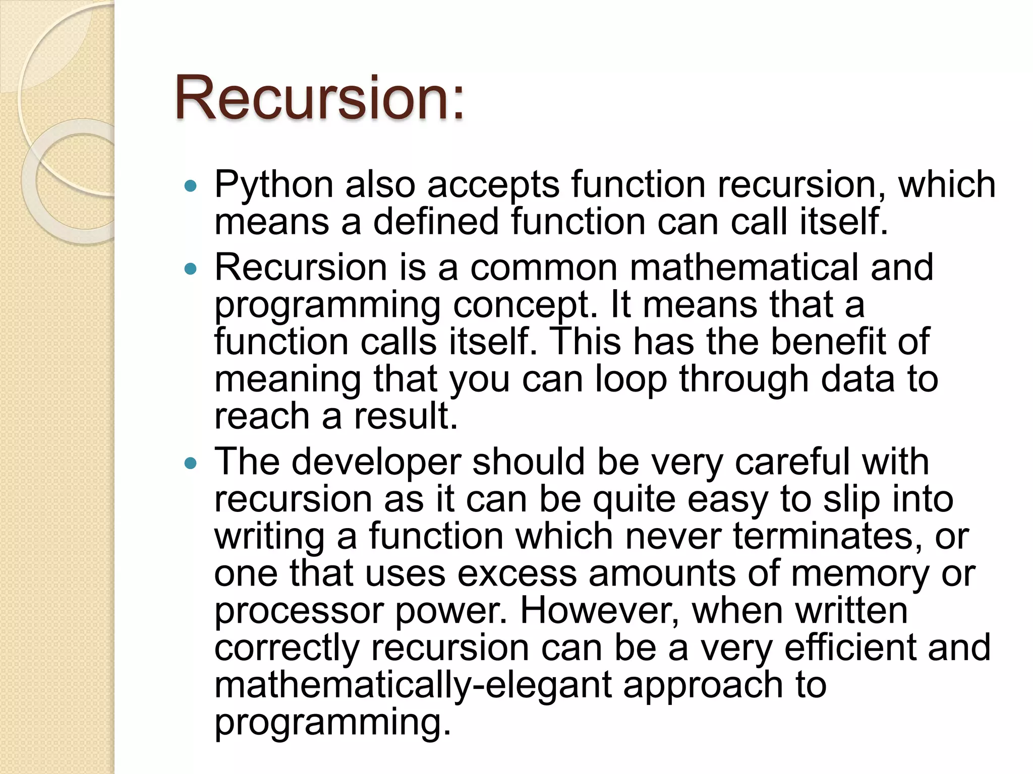 Recursion:
 Python also accepts function recursion, which
means a defined function can call itself.
 Recursion is a common mathematical and
programming concept. It means that a
function calls itself. This has the benefit of
meaning that you can loop through data to
reach a result.
 The developer should be very careful with
recursion as it can be quite easy to slip into
writing a function which never terminates, or
one that uses excess amounts of memory or
processor power. However, when written
correctly recursion can be a very efficient and
mathematically-elegant approach to
programming.
 