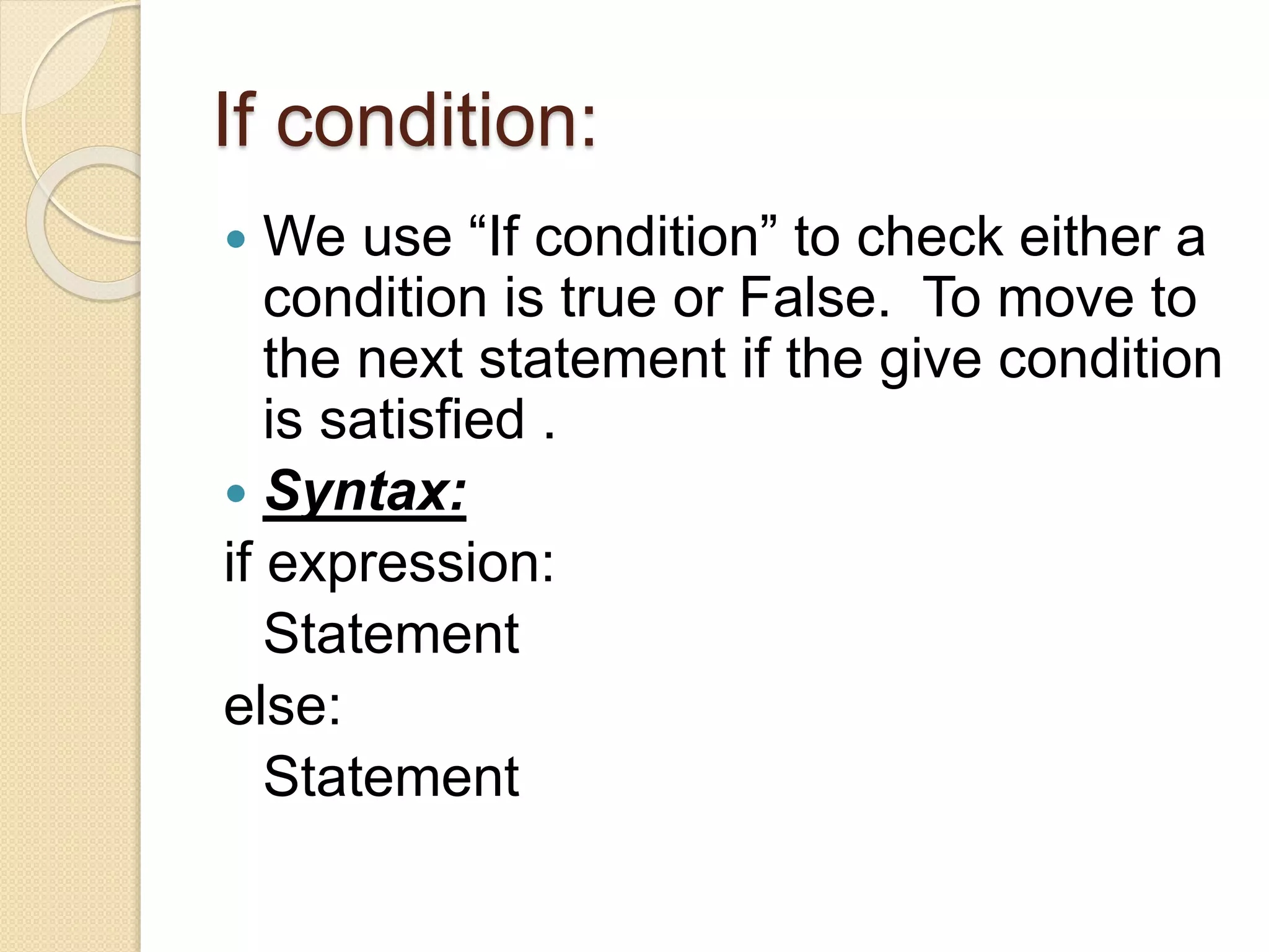 If condition:
 We use “If condition” to check either a
condition is true or False. To move to
the next statement if the give condition
is satisfied .
 Syntax:
if expression:
Statement
else:
Statement
 