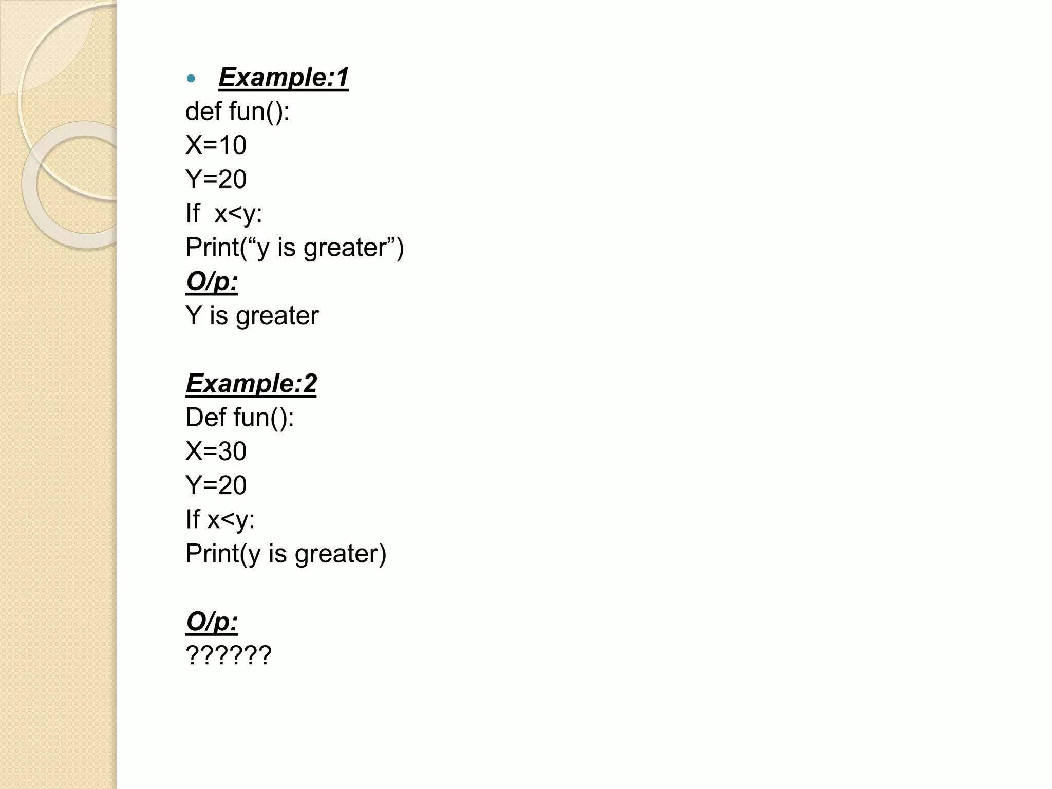  Example:1
def fun():
X=10
Y=20
If x<y:
Print(“y is greater”)
O/p:
Y is greater
Example:2
Def fun():
X=30
Y=20
If x<y:
Print(y is greater)
O/p:
??????
 