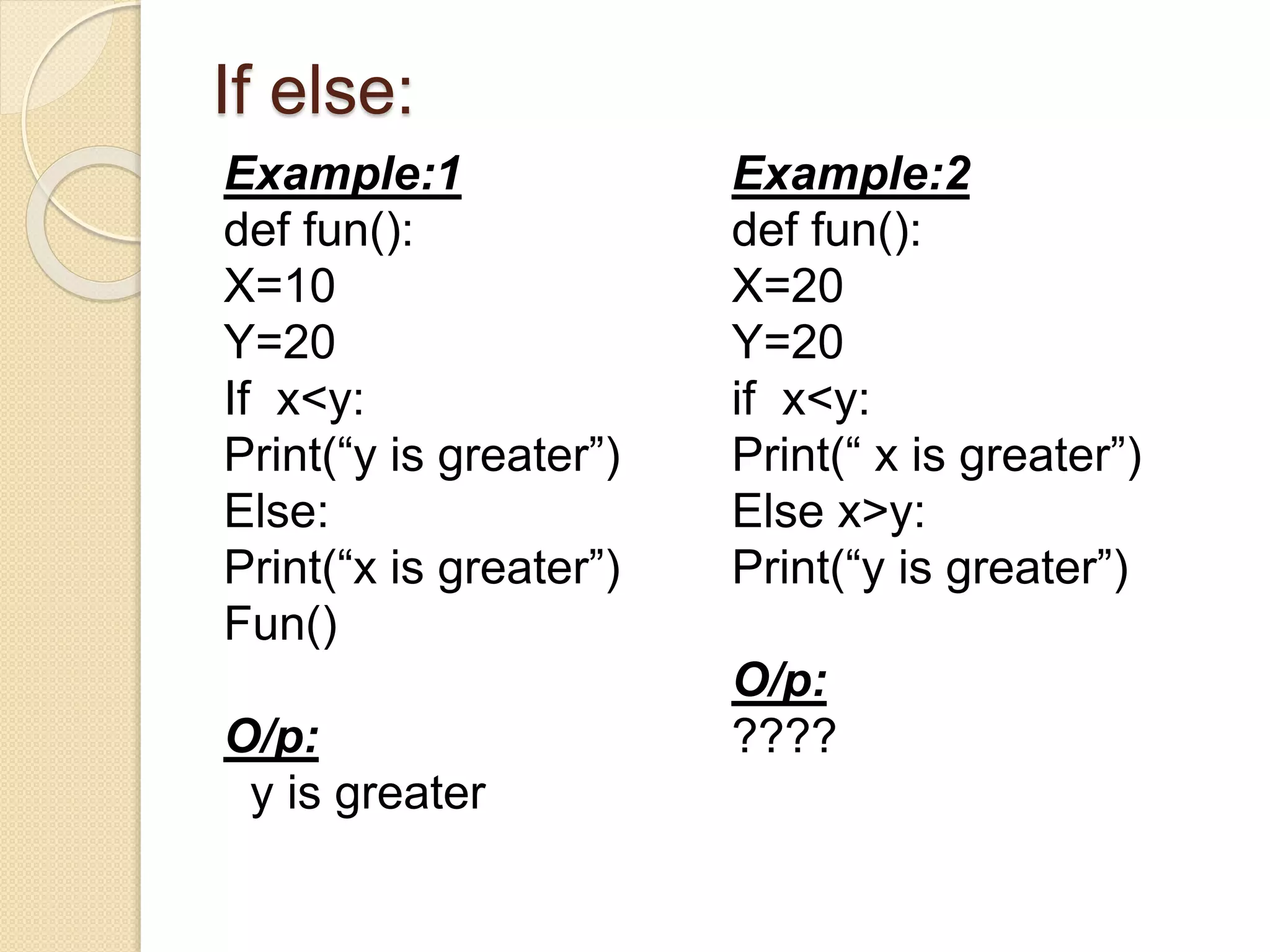 If else:
Example:1
def fun():
X=10
Y=20
If x<y:
Print(“y is greater”)
Else:
Print(“x is greater”)
Fun()
O/p:
y is greater
Example:2
def fun():
X=20
Y=20
if x<y:
Print(“ x is greater”)
Else x>y:
Print(“y is greater”)
O/p:
????
 