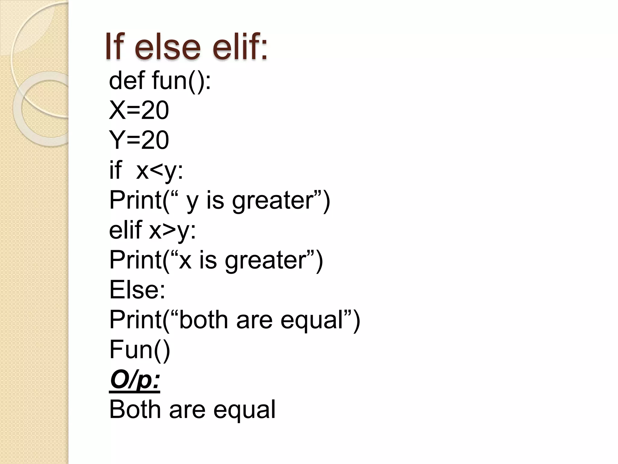 If else elif:
def fun():
X=20
Y=20
if x<y:
Print(“ y is greater”)
elif x>y:
Print(“x is greater”)
Else:
Print(“both are equal”)
Fun()
O/p:
Both are equal
 