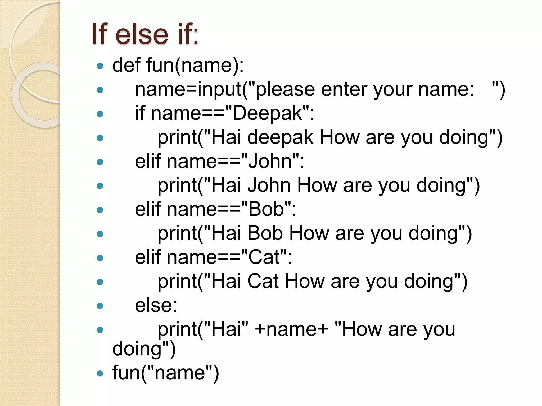 If else if:
 def fun(name):
 name=input("please enter your name: ")
 if name=="Deepak":
 print("Hai deepak How are you doing")
 elif name=="John":
 print("Hai John How are you doing")
 elif name=="Bob":
 print("Hai Bob How are you doing")
 elif name=="Cat":
 print("Hai Cat How are you doing")
 else:
 print("Hai" +name+ "How are you
doing")
 fun("name")
 