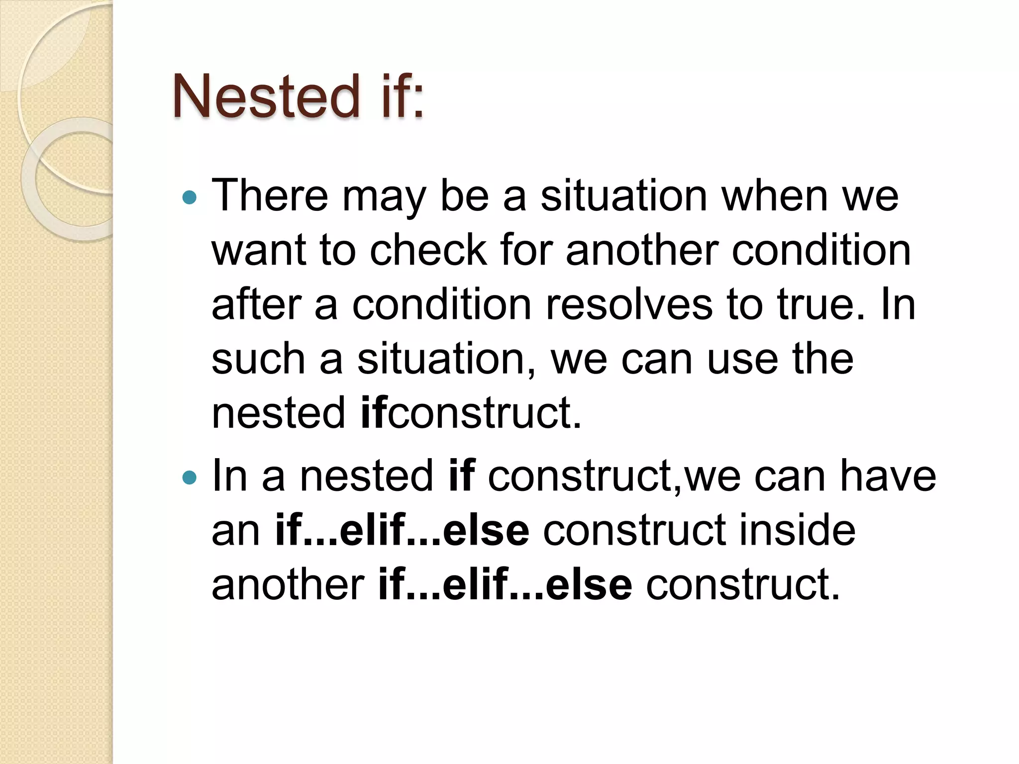 Nested if:
 There may be a situation when we
want to check for another condition
after a condition resolves to true. In
such a situation, we can use the
nested ifconstruct.
 In a nested if construct,we can have
an if...elif...else construct inside
another if...elif...else construct.
 